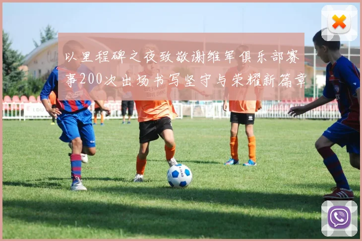 以里程碑之夜致敬谢维军俱乐部赛事200次出场书写坚守与荣耀新篇章