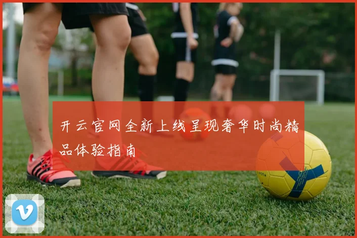 开云官网全新上线呈现奢华时尚精品体验指南